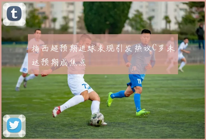 梅西超预期进球表现引发热议C罗未达预期成焦点
