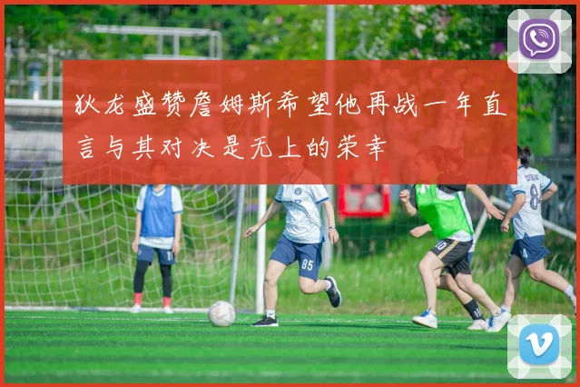 狄龙盛赞詹姆斯希望他再战一年直言与其对决是无上的荣幸