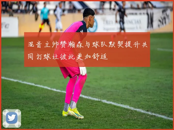 混音主帅赞瀚森与球队默契提升共同打球让彼此更加舒适