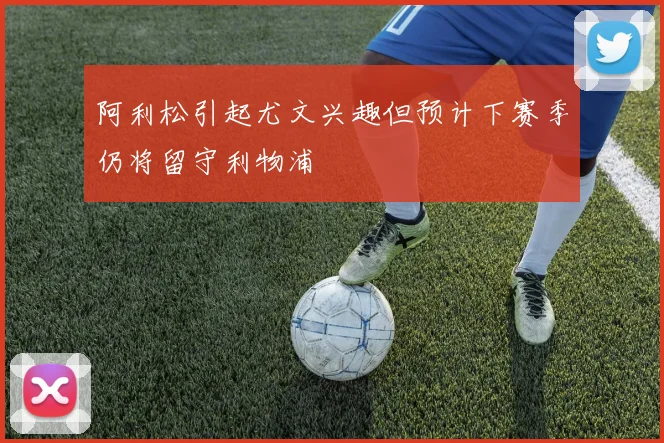 阿利松引起尤文兴趣但预计下赛季仍将留守利物浦