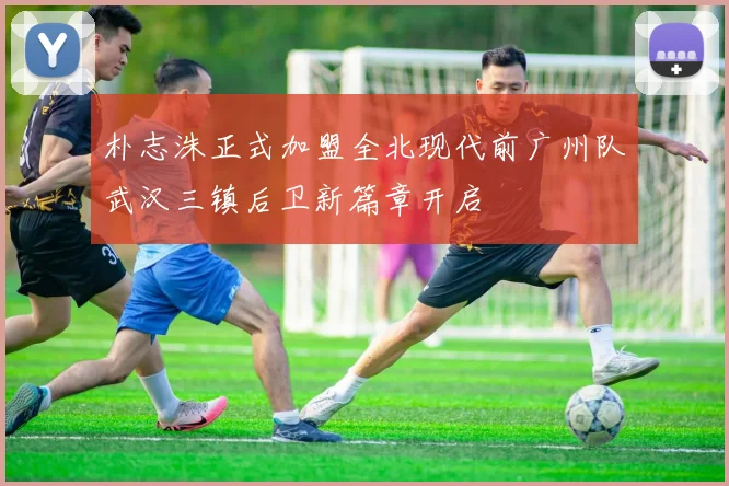 朴志洙正式加盟全北现代前广州队武汉三镇后卫新篇章开启
