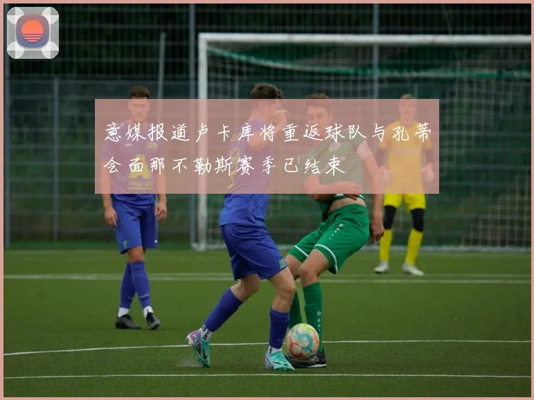 意媒报道卢卡库将重返球队与孔蒂会面那不勒斯赛季已结束