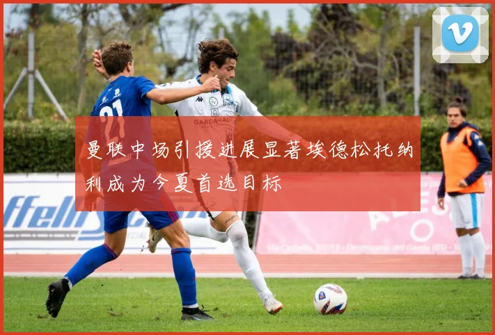 曼联中场引援进展显著埃德松托纳利成为今夏首选目标