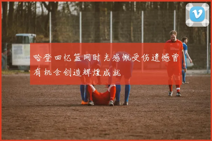哈登回忆篮网时光感慨受伤遗憾曾有机会创造辉煌成就