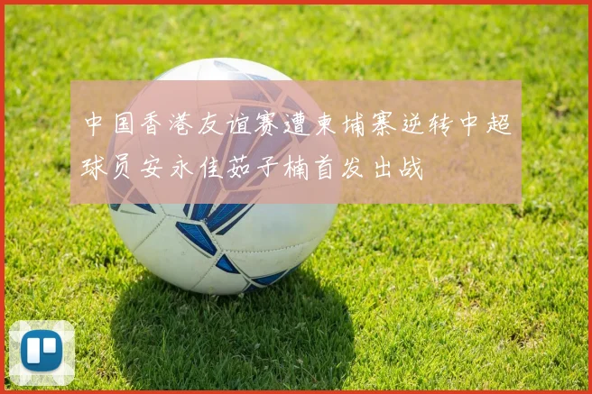 中国香港友谊赛遭柬埔寨逆转中超球员安永佳茹子楠首发出战