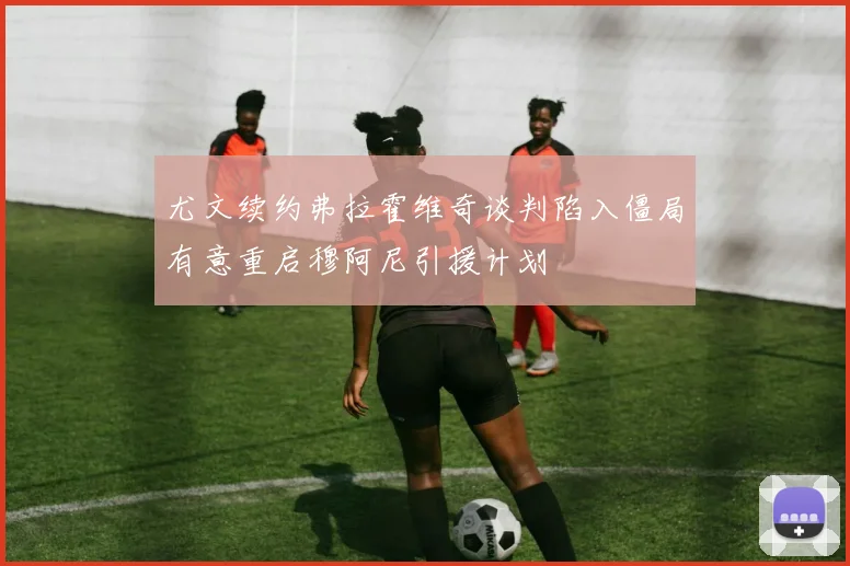 尤文续约弗拉霍维奇谈判陷入僵局有意重启穆阿尼引援计划