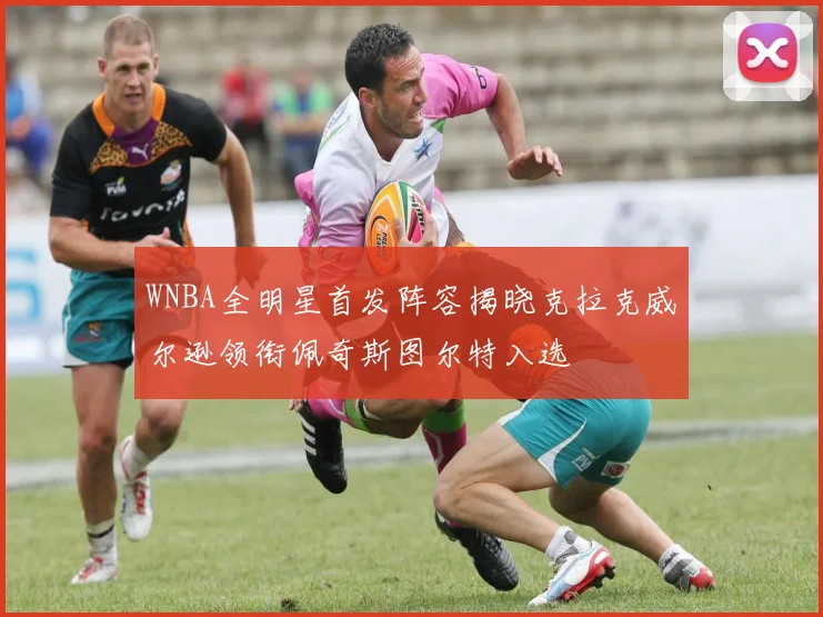 WNBA全明星首发阵容揭晓克拉克威尔逊领衔佩奇斯图尔特入选