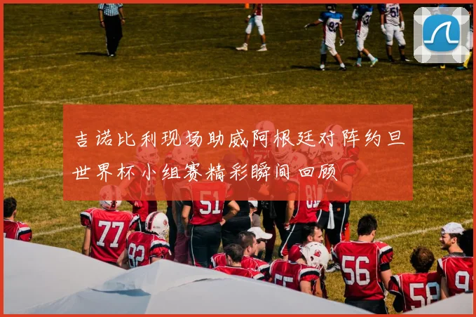 吉诺比利现场助威阿根廷对阵约旦世界杯小组赛精彩瞬间回顾