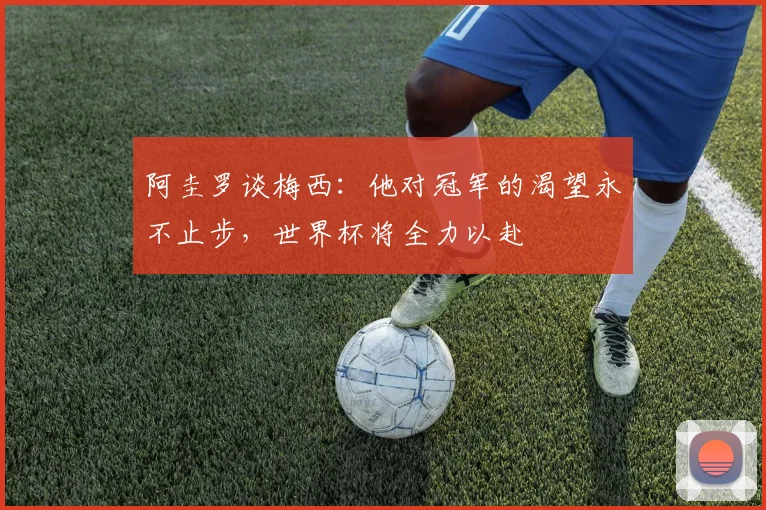 阿圭罗谈梅西：他对冠军的渴望永不止步，世界杯将全力以赴