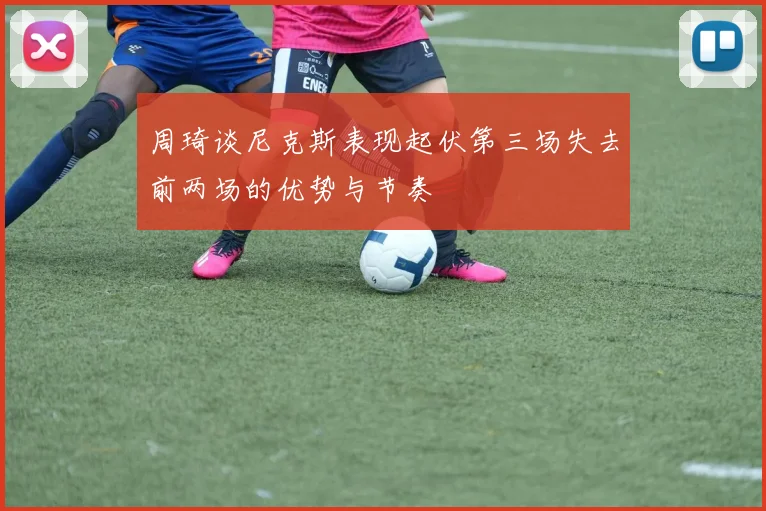 周琦谈尼克斯表现起伏第三场失去前两场的优势与节奏