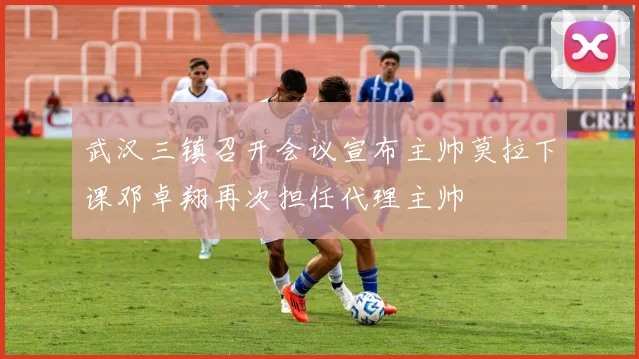 武汉三镇召开会议宣布主帅莫拉下课邓卓翔再次担任代理主帅