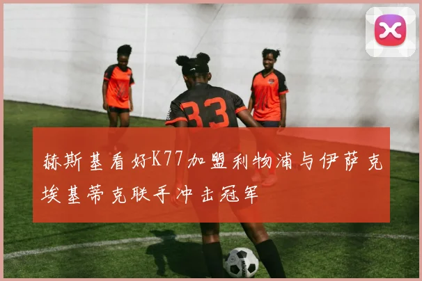 赫斯基看好K77加盟利物浦与伊萨克埃基蒂克联手冲击冠军