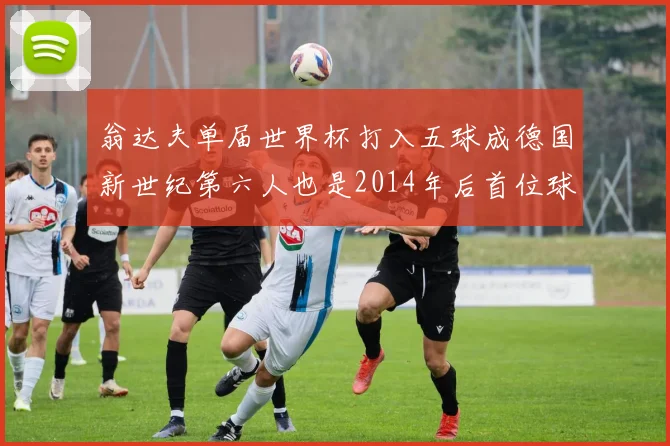 翁达夫单届世界杯打入五球成德国新世纪第六人也是2014年后首位球员