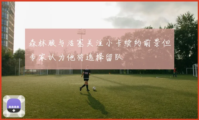 森林狼与活塞关注小卡续约前景但专家认为他将选择留队
