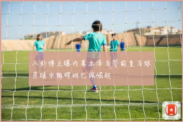 八卦博主曝内幕本泽马等前皇马球员暗中阻碍姆巴佩崛起