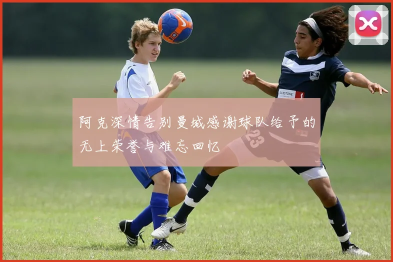 阿克深情告别曼城感谢球队给予的无上荣誉与难忘回忆