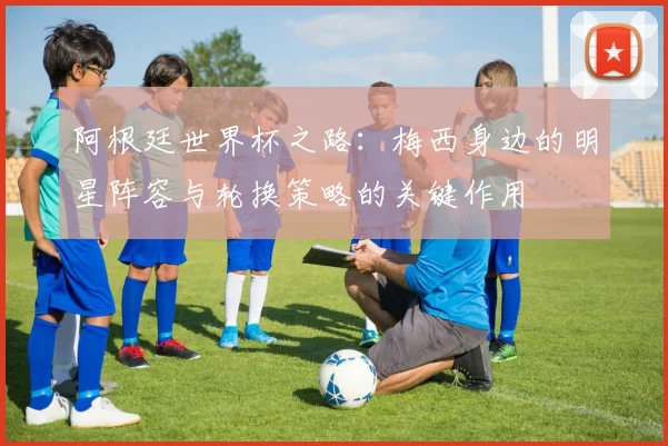阿根廷世界杯之路：梅西身边的明星阵容与轮换策略的关键作用
