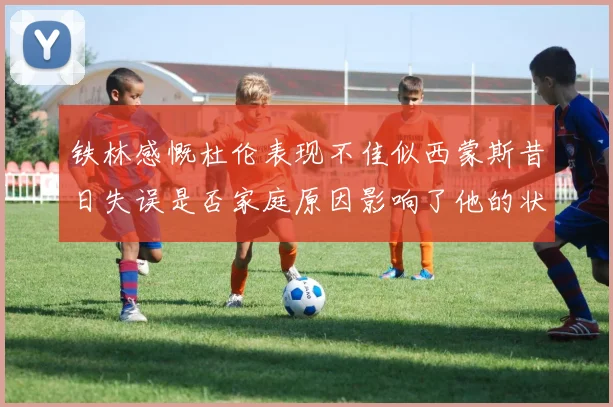 铁林感慨杜伦表现不佳似西蒙斯昔日失误是否家庭原因影响了他的状态