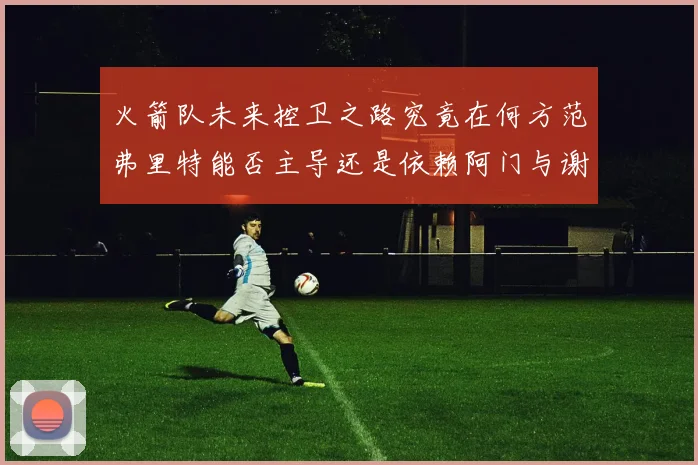 火箭队未来控卫之路究竟在何方范弗里特能否主导还是依赖阿门与谢泼德的表现