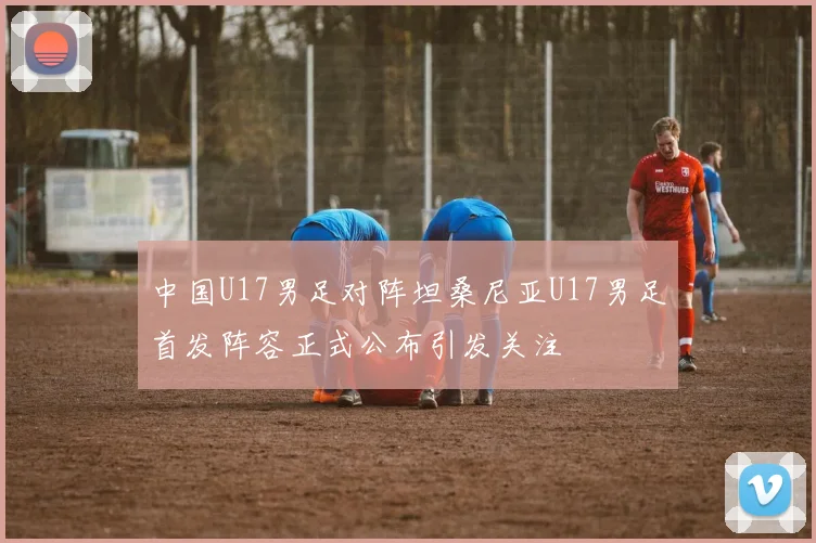 中国U17男足对阵坦桑尼亚U17男足首发阵容正式公布引发关注
