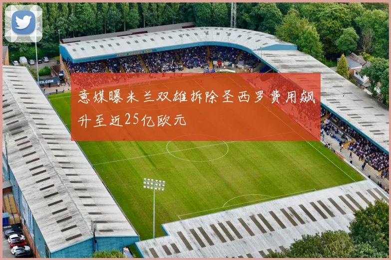 意媒曝米兰双雄拆除圣西罗费用飙升至近25亿欧元
